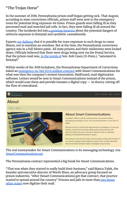 “The Trojan Horse”  In the summer of 2018, Pennsylvania prison staff began getting sick. That August, according to state corrections officials, prison staff were sent to the emergency xoom for potential drug exposure 48 times. Prison guards were falling il s they processed mail and searched jail ells. In fact, they were falling ll all around the country. The incidents fed into.2 growing hysteria about the potential dangers of airborne exposure to fentanyl and synthetic cannabinoids.  Experts are dubious that it is possible for trace exposure to such drugs to cause illness, not to mention an overdose. But at the time, the Pennsylvania corrections agency was in a full-blown panic. All state prisons and their mailrooms were locked down.Officials believed that there were drugs being sent via the Postal Service,  that the prison mail was, n the words of Sen. Bob Casey (D-Penn), “saturated in fentanyl”  ‘Within weeks of the 2018 lockdown, the Pennsylvania Department of Corrections inked an emergency no-bid §15.8 million contract with Smart Communications for ‘what was then the company’s newest innovation: MailGuard, mail digitization software. Letters would be sent to Smart Communications instead of the prison, which would scan them and provide inmates a digital copy — in theory cutting off the flow of contraband.  About  About Smart Communications  o 008 b e e e ey e gt e 5 o o o 3  e e g bt o A e ol o e  o I  ‘The real moneymaker for Smart Communications isits messaging technology. (via  ‘SmartCommunicationsus) ‘The Pennsylvania contract represented a big break for Smart Communications,  “That was when they started to really build their business,” said Bianca Tylek, the founder and executive director of Worth Rises, an advocacy group focused on prison industries. “After [Smart Communications)] got that contract, that practice started to spread around the country” Prisons and jails in more than two dozen ather states now digitize their mail. 